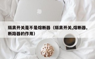 隔离开关是不是熔断器（隔离开关,熔断器,断路器的作用）