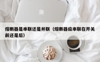 熔断器是串联还是并联（熔断器应串联在开关前还是后）