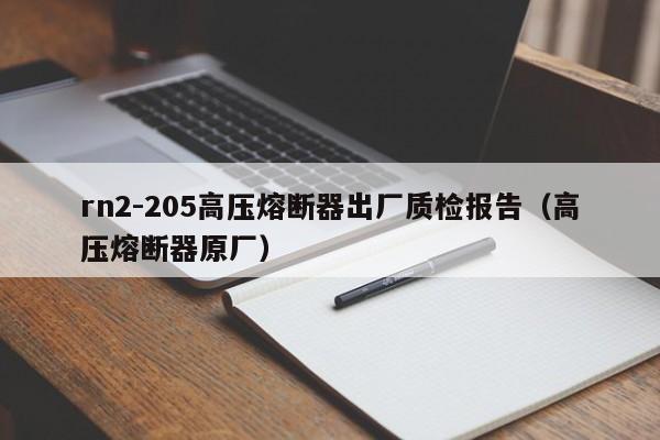 rn2-205高压熔断器出厂质检报告（高压熔断器原厂）-第1张图片-伟德BETVlCTOR1946 - 伟德BETVLCTOR1946唯一官网