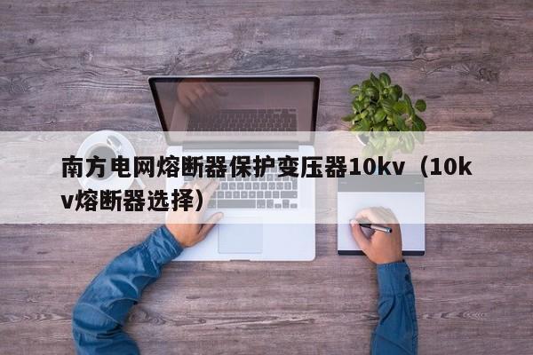 南方电网熔断器保护变压器10kv（10kv熔断器选择）-第1张图片-伟德BETVlCTOR1946 - 伟德BETVLCTOR1946唯一官网