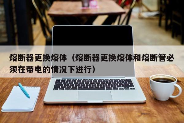 熔断器更换熔体（熔断器更换熔体和熔断管必须在带电的情况下进行）-第1张图片-伟德BETVlCTOR1946 - 伟德BETVLCTOR1946唯一官网