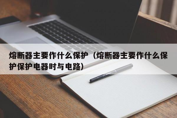 熔断器主要作什么保护（熔断器主要作什么保护保护电器时与电路）-第1张图片-伟德BETVlCTOR1946 - 伟德BETVLCTOR1946唯一官网